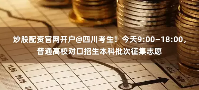 炒股配资官网开户@四川考生！今天9:00—18:00，普通高校对口招生本科批次征集志愿