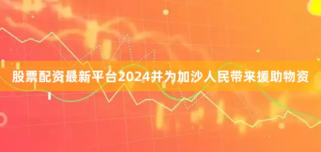 股票配资最新平台2024并为加沙人民带来援助物资