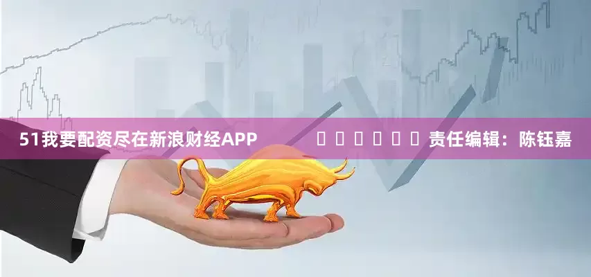 51我要配资尽在新浪财经APP            						责任编辑：陈钰嘉
