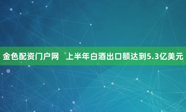 金色配资门户网   上半年白酒出口额达到5.3亿美元