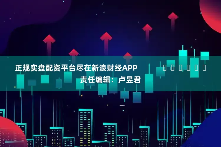正规实盘配资平台尽在新浪财经APP            						责任编辑：卢昱君